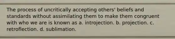 The process of uncritically accepting others' beliefs and standards without assimilating them to make them congruent with who we are is known as a. introjection. b. projection. c. retroflection. d. sublimation.