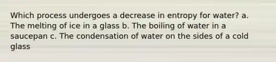 Which process undergoes a decrease in entropy for water? a. The melting of ice in a glass b. The boiling of water in a saucepan c. The condensation of water on the sides of a cold glass