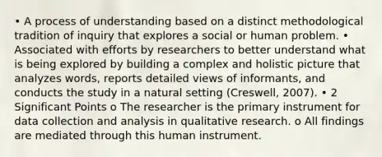 • A process of understanding based on a distinct methodological tradition of inquiry that explores a social or human problem. • Associated with efforts by researchers to better understand what is being explored by building a complex and holistic picture that analyzes words, reports detailed views of informants, and conducts the study in a natural setting (Creswell, 2007). • 2 Significant Points o The researcher is the primary instrument for data collection and analysis in qualitative research. o All findings are mediated through this human instrument.