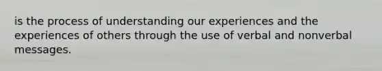 is the process of understanding our experiences and the experiences of others through the use of verbal and nonverbal messages.