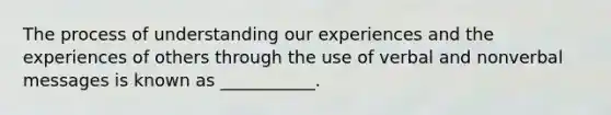 The process of understanding our experiences and the experiences of others through the use of verbal and nonverbal messages is known as ___________.