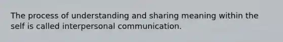 The process of understanding and sharing meaning within the self is called interpersonal communication.