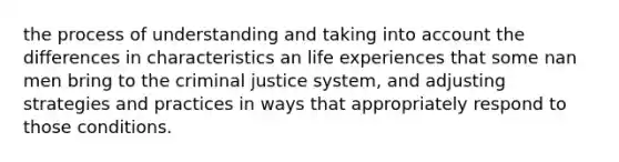 the process of understanding and taking into account the differences in characteristics an life experiences that some nan men bring to the criminal justice system, and adjusting strategies and practices in ways that appropriately respond to those conditions.