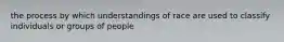 the process by which understandings of race are used to classify individuals or groups of people