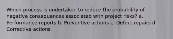 Which process is undertaken to reduce the probability of negative consequences associated with project risks? a. Performance reports b. Preventive actions c. Defect repairs d. Corrective actions