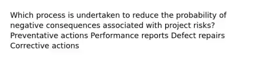 Which process is undertaken to reduce the probability of negative consequences associated with project risks? Preventative actions Performance reports Defect repairs Corrective actions