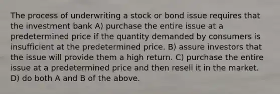 The process of underwriting a stock or bond issue requires that the investment bank A) purchase the entire issue at a predetermined price if the quantity demanded by consumers is insufficient at the predetermined price. B) assure investors that the issue will provide them a high return. C) purchase the entire issue at a predetermined price and then resell it in the market. D) do both A and B of the above.