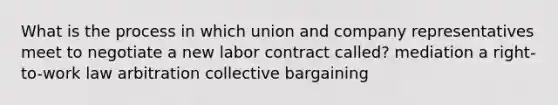 What is the process in which union and company representatives meet to negotiate a new labor contract called? mediation a right-to-work law arbitration collective bargaining