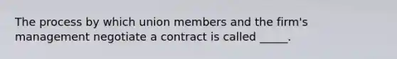 The process by which union members and the firm's management negotiate a contract is called _____.