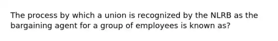 The process by which a union is recognized by the NLRB as the bargaining agent for a group of employees is known as?