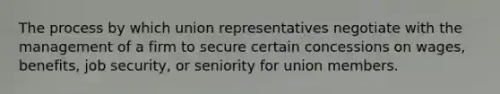 The process by which union representatives negotiate with the management of a firm to secure certain concessions on wages, benefits, job security, or seniority for union members.