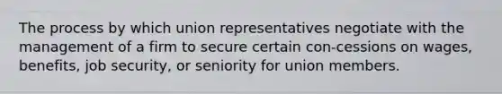 The process by which union representatives negotiate with the management of a firm to secure certain con-cessions on wages, benefits, job security, or seniority for union members.