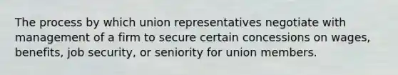 The process by which union representatives negotiate with management of a firm to secure certain concessions on wages, benefits, job security, or seniority for union members.