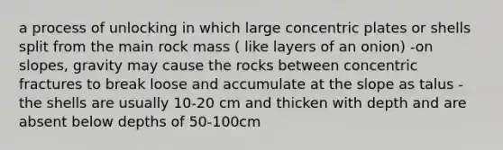 a process of unlocking in which large concentric plates or shells split from the main rock mass ( like layers of an onion) -on slopes, gravity may cause the rocks between concentric fractures to break loose and accumulate at the slope as talus -the shells are usually 10-20 cm and thicken with depth and are absent below depths of 50-100cm