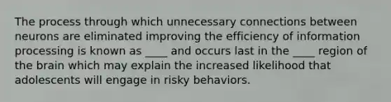 The process through which unnecessary connections between neurons are eliminated improving the efficiency of information processing is known as ____ and occurs last in the ____ region of the brain which may explain the increased likelihood that adolescents will engage in risky behaviors.