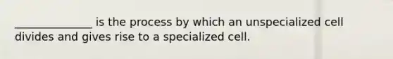 ______________ is the process by which an unspecialized cell divides and gives rise to a specialized cell.