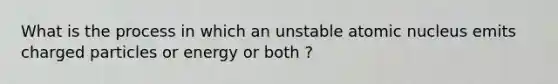 What is the process in which an unstable atomic nucleus emits charged particles or energy or both ?