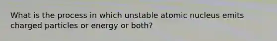 What is the process in which unstable atomic nucleus emits charged particles or energy or both?