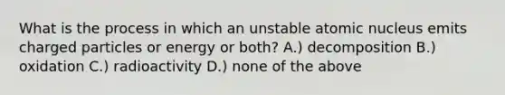 What is the process in which an unstable atomic nucleus emits charged particles or energy or both? A.) decomposition B.) oxidation C.) radioactivity D.) none of the above