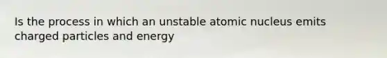 Is the process in which an unstable atomic nucleus emits charged particles and energy