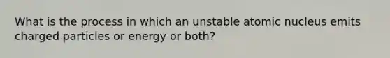 What is the process in which an unstable atomic nucleus emits charged particles or energy or both?