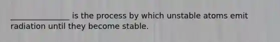 _______________ is the process by which unstable atoms emit radiation until they become stable.