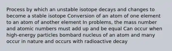 Process by which an unstable isotope decays and changes to become a stable isotope Conversion of an atom of one element to an atom of another element In problems, the mass number and atomic numbers must add up and be equal Can occur when high-energy particles bombard nucleus of an atom and many occur in nature and occurs with radioactive decay