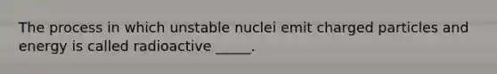 The process in which unstable nuclei emit charged particles and energy is called radioactive _____.