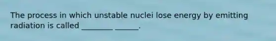 The process in which unstable nuclei lose energy by emitting radiation is called ________ ______.