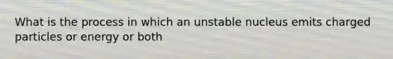 What is the process in which an unstable nucleus emits charged particles or energy or both