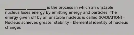 ___________ __________ is the process in which an unstable nucleus loses energy by emitting energy and particles -The energy given off by an unstable nucleus is called (RADIATION) -Nucleus achieves greater stability - Elemental identity of nucleus changes