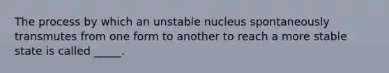 The process by which an unstable nucleus spontaneously transmutes from one form to another to reach a more stable state is called _____.