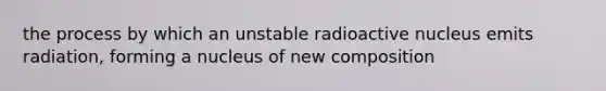 the process by which an unstable radioactive nucleus emits radiation, forming a nucleus of new composition