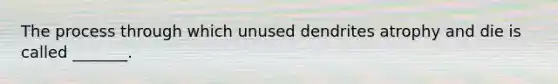 The process through which unused dendrites atrophy and die is called _______.