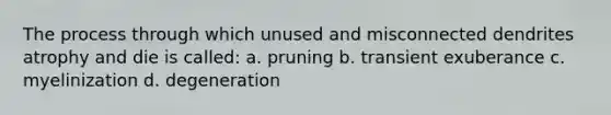 The process through which unused and misconnected dendrites atrophy and die is called: a. pruning b. transient exuberance c. myelinization d. degeneration