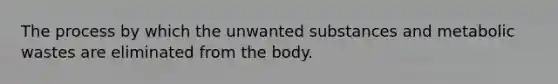 The process by which the unwanted substances and metabolic wastes are eliminated from the body.