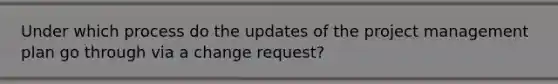 Under which process do the updates of the project management plan go through via a change request?