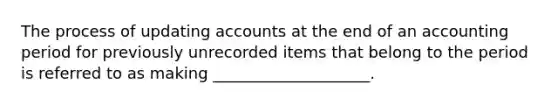 The process of updating accounts at the end of an accounting period for previously unrecorded items that belong to the period is referred to as making ____________________.