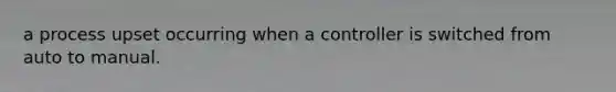 a process upset occurring when a controller is switched from auto to manual.