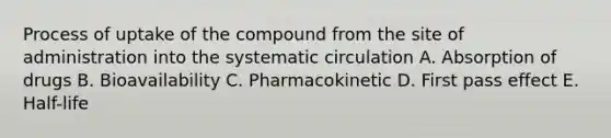 Process of uptake of the compound from the site of administration into the systematic circulation A. Absorption of drugs B. Bioavailability C. Pharmacokinetic D. First pass effect E. Half-life