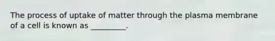 The process of uptake of matter through the plasma membrane of a cell is known as _________.