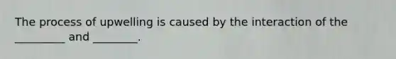 The process of upwelling is caused by the interaction of the _________ and ________.