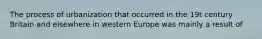 The process of urbanization that occurred in the 19t century Britain and elsewhere in western Europe was mainly a result of