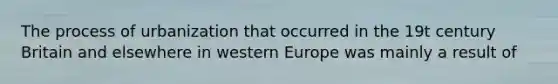 The process of urbanization that occurred in the 19t century Britain and elsewhere in western Europe was mainly a result of