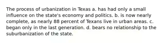 The process of urbanization in Texas a. has had only a small influence on the state's economy and politics. b. is now nearly complete, as nearly 88 percent of Texans live in urban areas. c. began only in the last generation. d. bears no relationship to the suburbanization of the state.