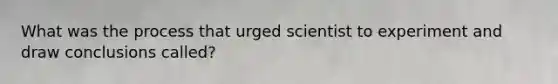 What was the process that urged scientist to experiment and draw conclusions called?