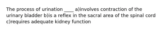 The process of urination ____ a)involves contraction of the urinary bladder b)is a reflex in the sacral area of the spinal cord c)requires adequate kidney function