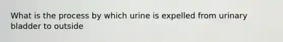 What is the process by which urine is expelled from urinary bladder to outside