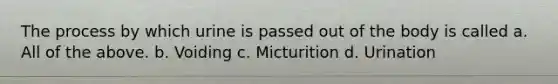 The process by which urine is passed out of the body is called a. All of the above. b. Voiding c. Micturition d. Urination