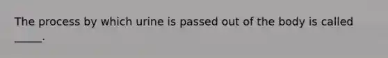 The process by which urine is passed out of the body is called _____.